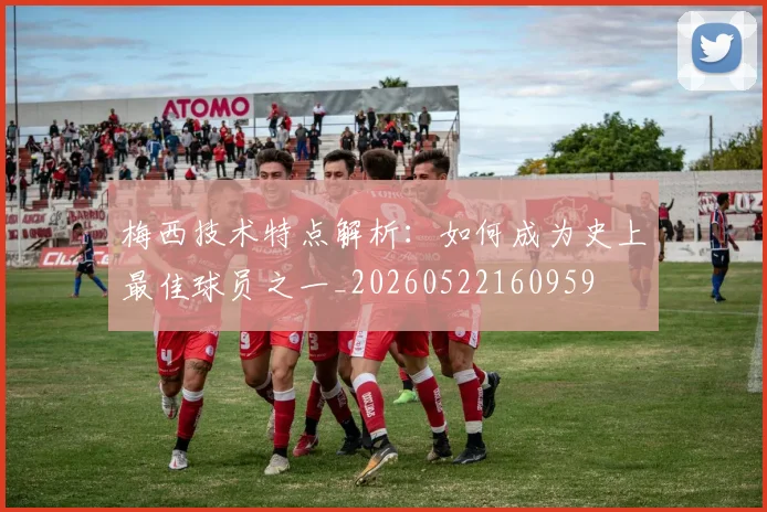 梅西技术特点解析：如何成为史上最佳球员之一_20260522160959