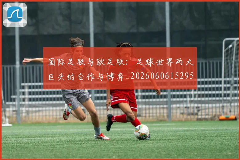 国际足联与欧足联：足球世界两大巨头的合作与博弈_20260606152953